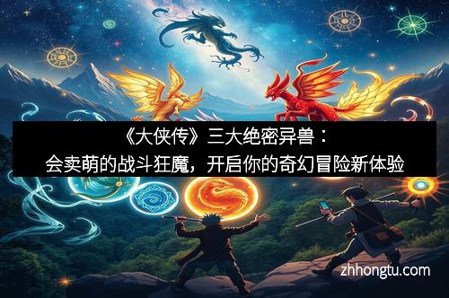 《大侠传》三大绝密异兽:会卖萌的战斗狂魔,开启你的奇幻冒险新体验